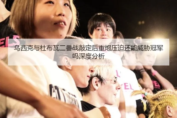 乌西克与杜布瓦二番战敲定后重炮压迫还能威胁冠军吗深度分析